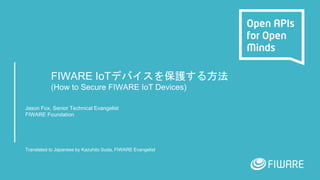 FIWARE IoTデバイスを保護する方法
(How to Secure FIWARE IoT Devices)
Jason Fox, Senior Technical Evangelist
FIWARE Foundation
Translated to Japanese by Kazuhito Suda, FIWARE Evangelist
 