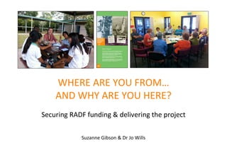 WHERE ARE YOU FROM…
    AND WHY ARE YOU HERE?
Securing RADF funding & delivering the project

            Suzanne Gibson & Dr Jo Wills
                       Dr Joanna Wills & Suzanne Gibson
 