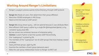 • Ranger's uxugsync process queries Active Directory through LDAP protocol
• Ranger 0.4: Reads all users, then determines their group affiliation
• More than 50,000 employees in ING Group
• Need to limit the load on LDAP server!
• Ranger 0.5: Group driven query - still not optimal because it uses attribute filters
• Most efficient LDAP query is either by a single DN (Distinguished Name), or by
container (query base DN).
• But we cannot use containers because of enterprise policy
• Solution: custom Python script that queries LDAP hierarchically
• One “supergroup” is picked by DN
• The members of the “supergroup” are all LDAP groups that have Hadoop related
privileges
• Query all these groups, again by DN
• Examine the members of each group (personal users)
• Make the user-group relationships known to Ranger via REST call
Working Around Ranger’s Limitations
18
Ranger User-Group
API is not
documented and
supported
Database schema:
creates duplicate
records,
inconsistent
deletion behavior
OS integration
should be better
 