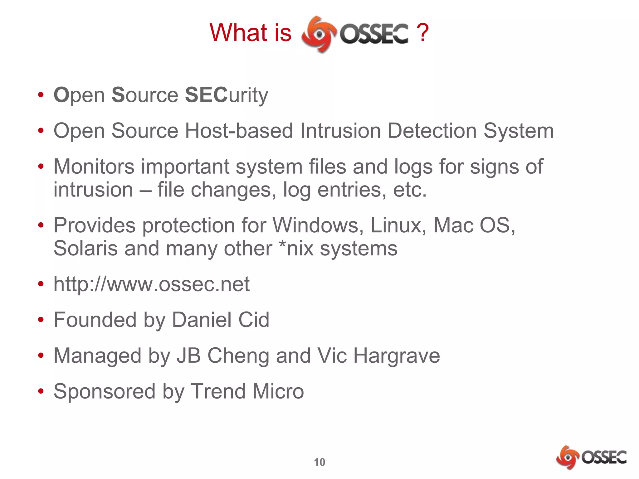 What is ? 
• Open Source SECurity 
• Open Source Host-based Intrusion Detection System 
• Monitors important system files and logs for signs of 
intrusion – file changes, log entries, etc. 
• Provides protection for Windows, Linux, Mac OS, 
Solaris and many other *nix systems 
• http://www.ossec.net 
• Founded by Daniel Cid 
• Managed by JB Cheng and Vic Hargrave 
• Sponsored by Trend Micro 
10 
 