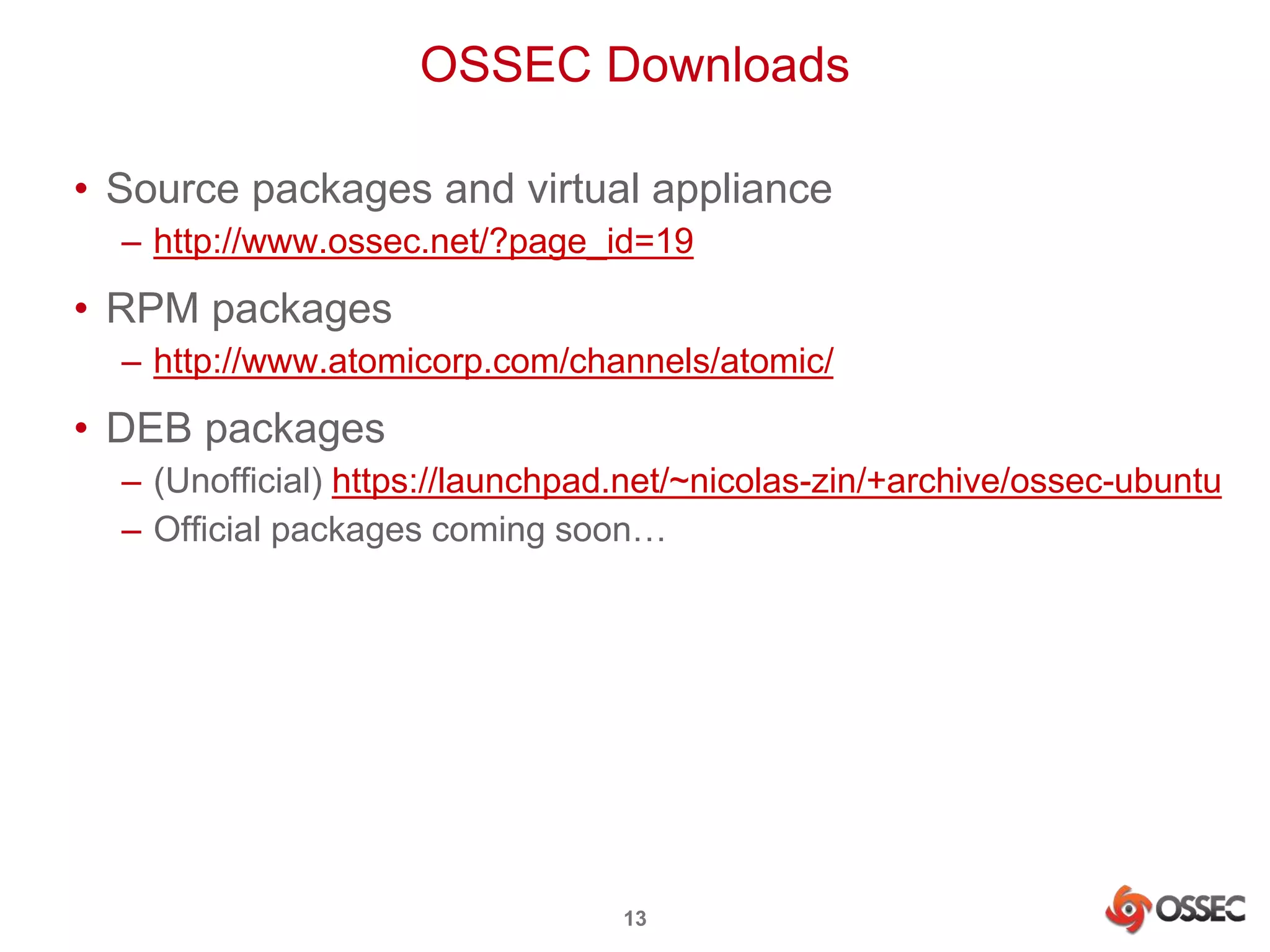 OSSEC Downloads 
• Source packages and virtual appliance 
– http://www.ossec.net/?page_id=19 
• RPM packages 
– http://www.atomicorp.com/channels/atomic/ 
• DEB packages 
– (Unofficial) https://launchpad.net/~nicolas-zin/+archive/ossec-ubuntu 
– Official packages coming soon… 
13 
 
