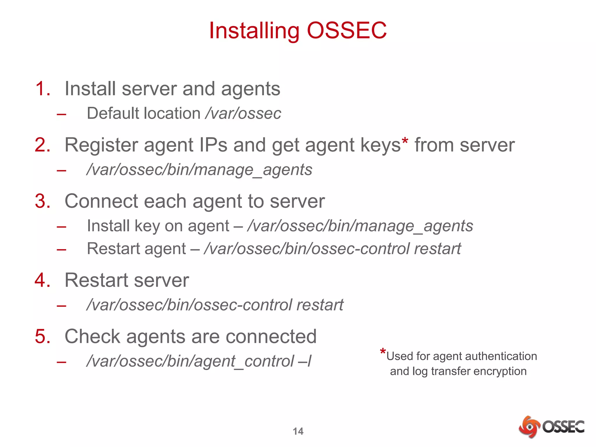 Installing OSSEC 
1. Install server and agents 
– Default location /var/ossec 
2. Register agent IPs and get agent keys* from server 
– /var/ossec/bin/manage_agents 
3. Connect each agent to server 
– Install key on agent – /var/ossec/bin/manage_agents 
– Restart agent – /var/ossec/bin/ossec-control restart 
4. Restart server 
– /var/ossec/bin/ossec-control restart 
5. Check agents are connected 
– /var/ossec/bin/agent_control –l 
14 
*Used for agent authentication 
and log transfer encryption 
 