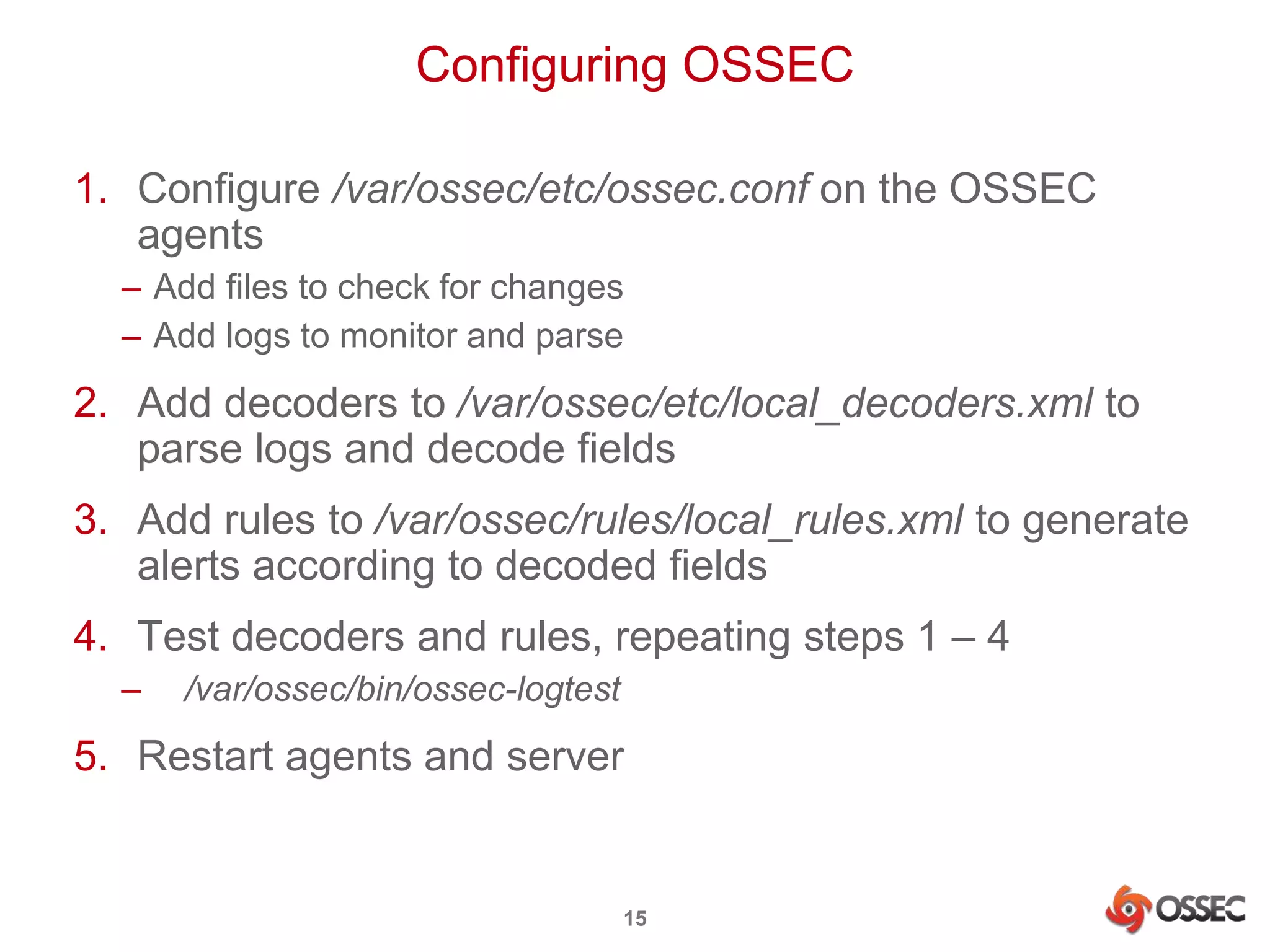 Configuring OSSEC 
1. Configure /var/ossec/etc/ossec.conf on the OSSEC 
agents 
– Add files to check for changes 
– Add logs to monitor and parse 
2. Add decoders to /var/ossec/etc/local_decoders.xml to 
parse logs and decode fields 
3. Add rules to /var/ossec/rules/local_rules.xml to generate 
alerts according to decoded fields 
4. Test decoders and rules, repeating steps 1 – 4 
– /var/ossec/bin/ossec-logtest 
5. Restart agents and server 
15 
 