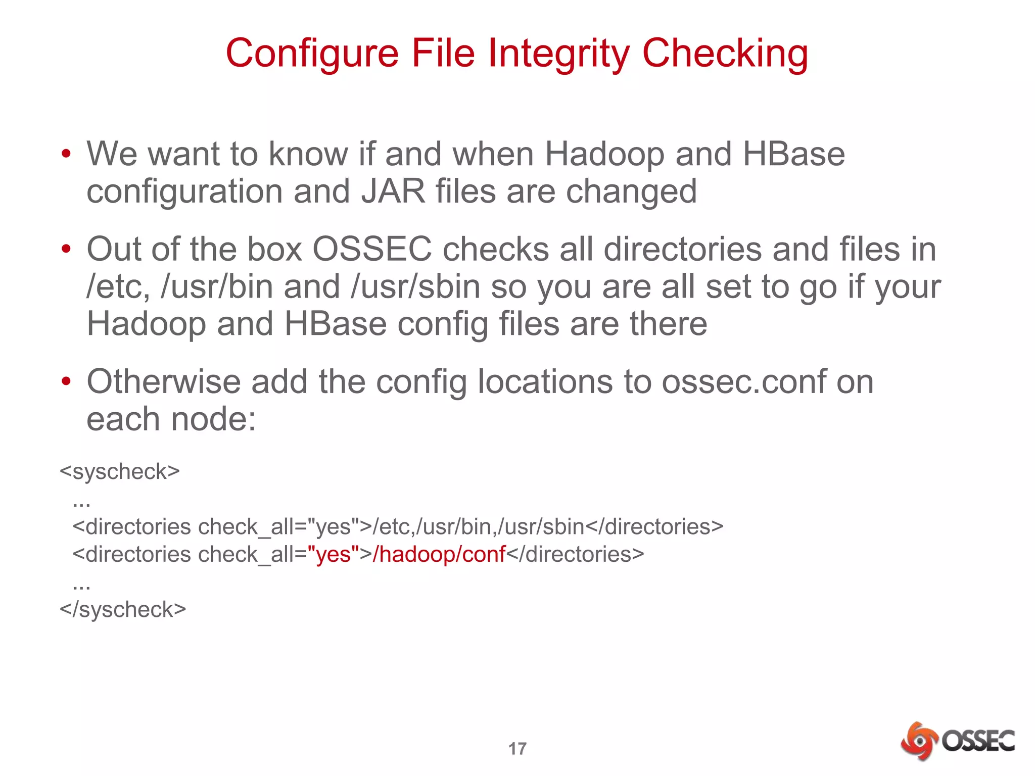 Configure File Integrity Checking 
• We want to know if and when Hadoop and HBase 
configuration and JAR files are changed 
• Out of the box OSSEC checks all directories and files in 
/etc, /usr/bin and /usr/sbin so you are all set to go if your 
Hadoop and HBase config files are there 
• Otherwise add the config locations to ossec.conf on 
each node: 
<syscheck> 
... 
<directories check_all="yes">/etc,/usr/bin,/usr/sbin</directories> 
<directories check_all="yes">/hadoop/conf</directories> 
... 
</syscheck> 
17 
 