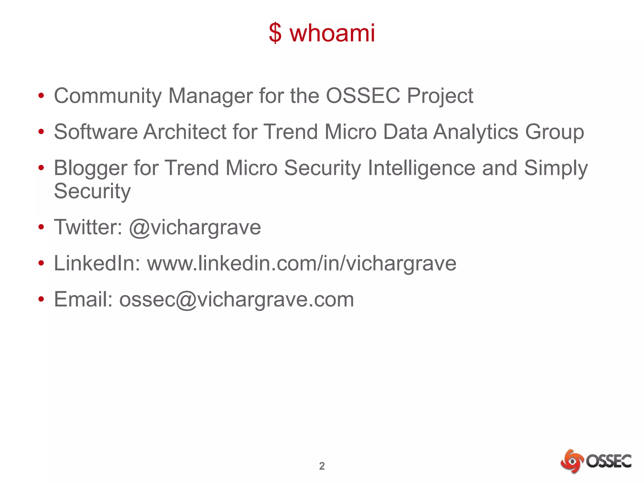 $ whoami 
• Community Manager for the OSSEC Project 
• Software Architect for Trend Micro Data Analytics Group 
• Blogger for Trend Micro Security Intelligence and Simply 
Security 
• Twitter: @vichargrave 
• LinkedIn: www.linkedin.com/in/vichargrave 
• Email: ossec@vichargrave.com 
2 
 