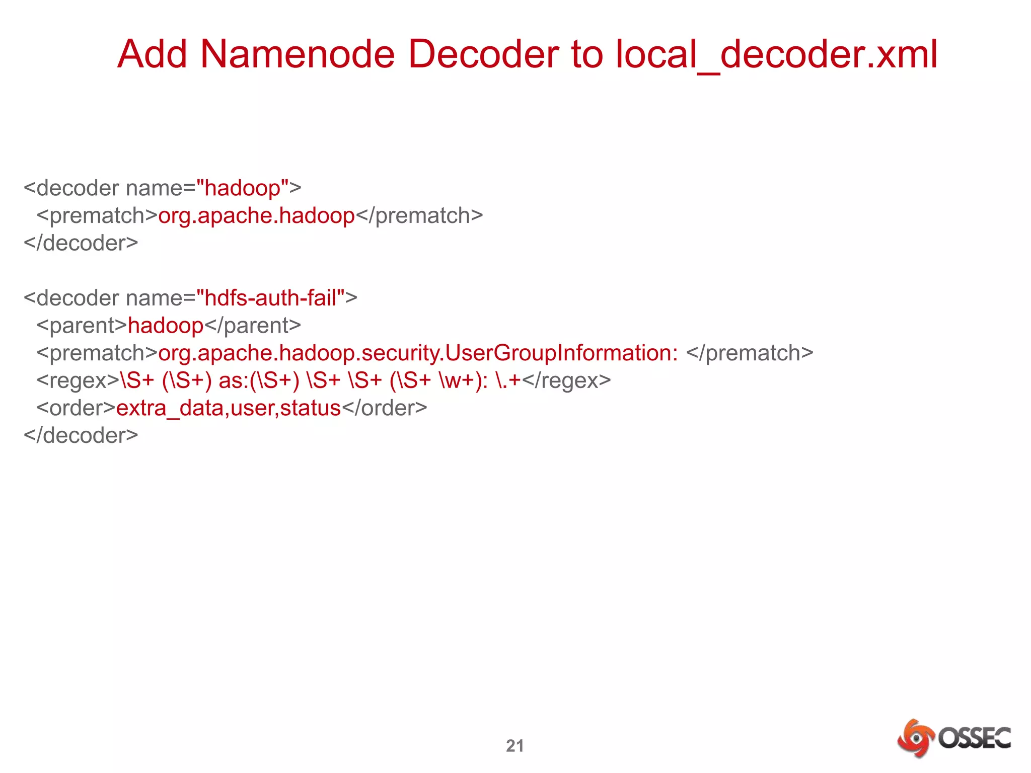 Add Namenode Decoder to local_decoder.xml 
21 
<decoder name="hadoop"> 
<prematch>org.apache.hadoop</prematch> 
</decoder> 
<decoder name="hdfs-auth-fail"> 
<parent>hadoop</parent> 
<prematch>org.apache.hadoop.security.UserGroupInformation: </prematch> 
<regex>S+ (S+) as:(S+) S+ S+ (S+ w+): .+</regex> 
<order>extra_data,user,status</order> 
</decoder> 
 
