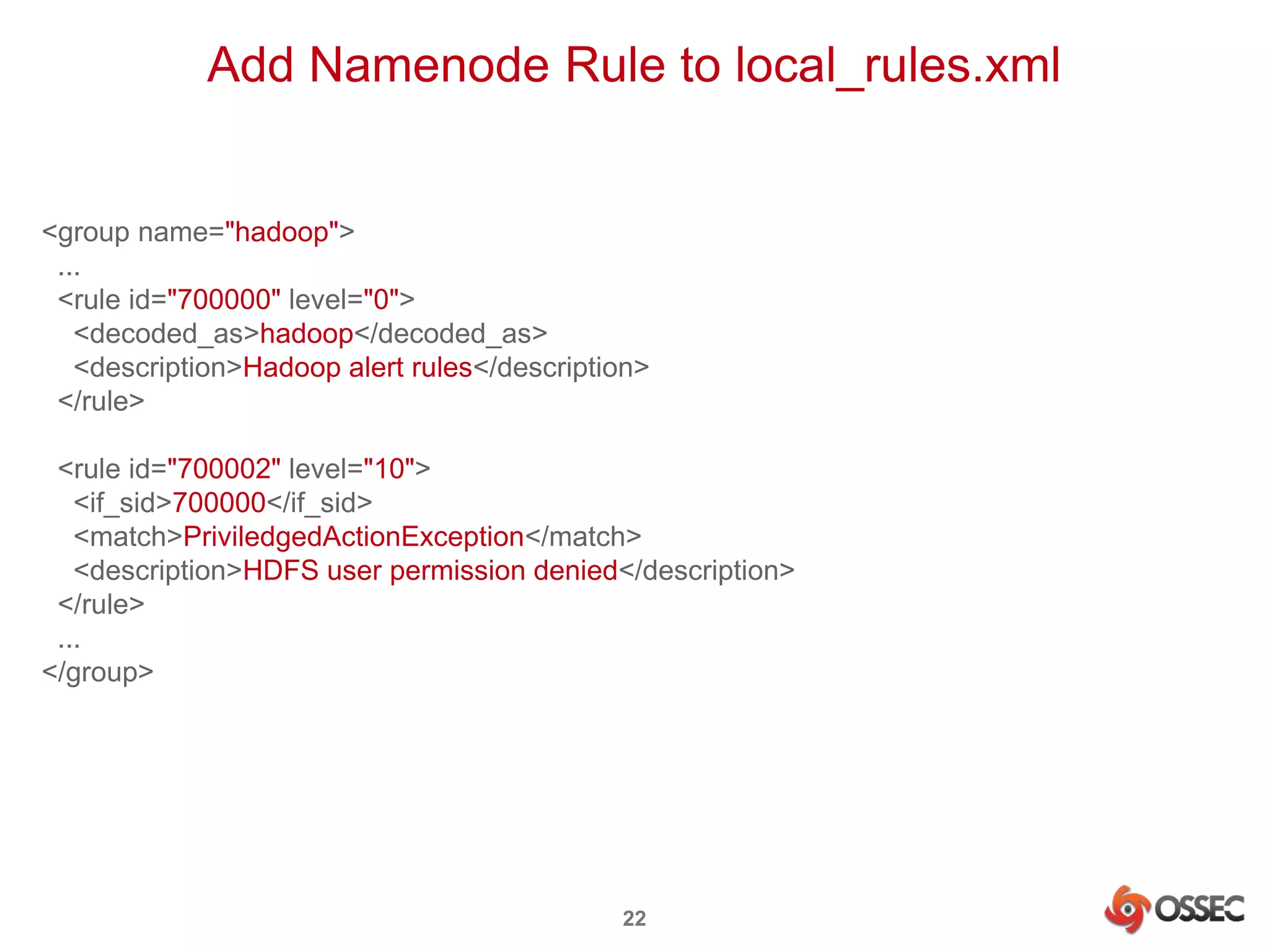 Add Namenode Rule to local_rules.xml 
22 
<group name="hadoop"> 
... 
<rule id="700000" level="0"> 
<decoded_as>hadoop</decoded_as> 
<description>Hadoop alert rules</description> 
</rule> 
<rule id="700002" level="10"> 
<if_sid>700000</if_sid> 
<match>PriviledgedActionException</match> 
<description>HDFS user permission denied</description> 
</rule> 
... 
</group> 
 