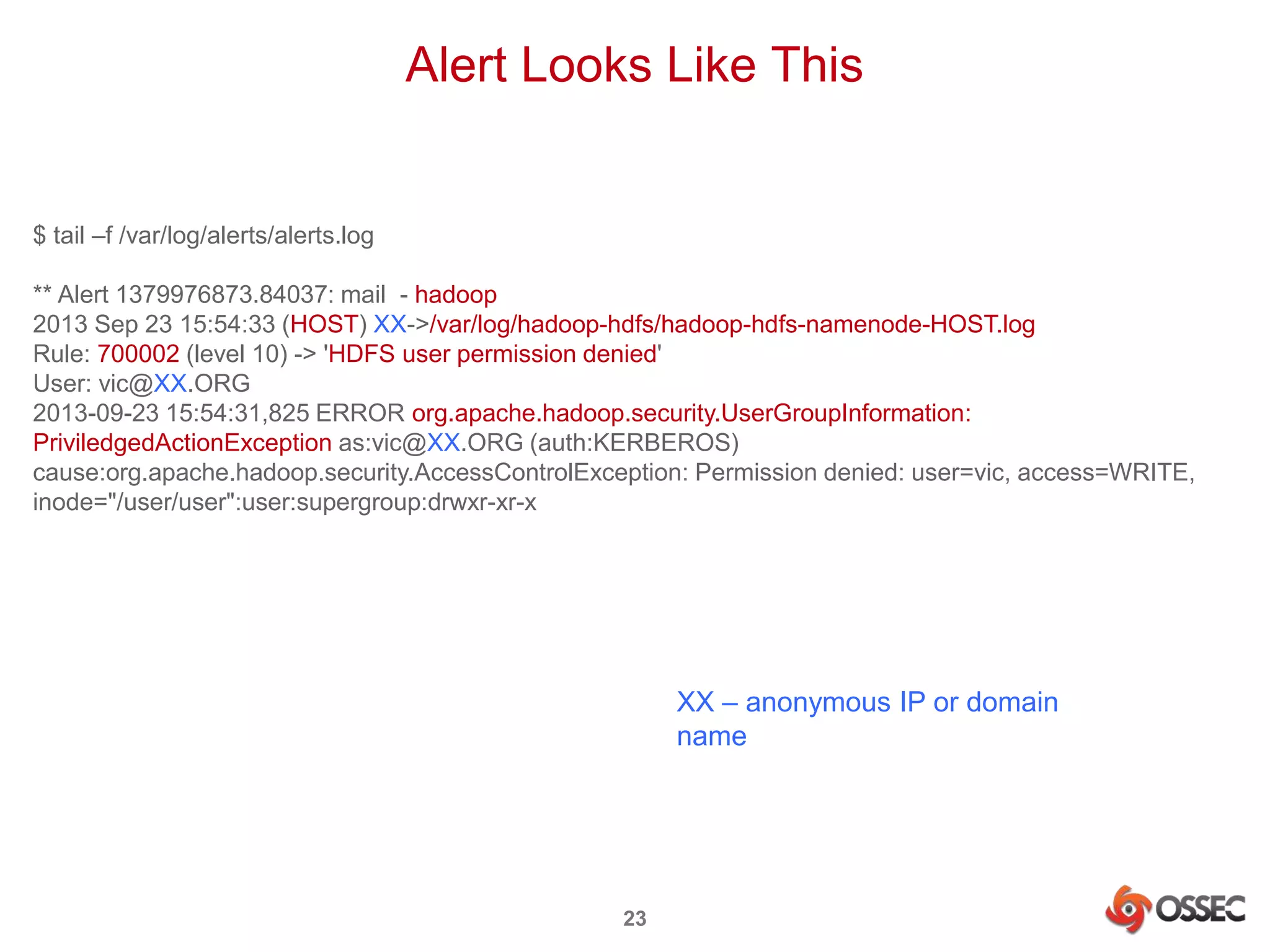 Alert Looks Like This 
23 
$ tail –f /var/log/alerts/alerts.log 
** Alert 1379976873.84037: mail - hadoop 
2013 Sep 23 15:54:33 (HOST) XX->/var/log/hadoop-hdfs/hadoop-hdfs-namenode-HOST.log 
Rule: 700002 (level 10) -> 'HDFS user permission denied' 
User: vic@XX.ORG 
2013-09-23 15:54:31,825 ERROR org.apache.hadoop.security.UserGroupInformation: 
PriviledgedActionException as:vic@XX.ORG (auth:KERBEROS) 
cause:org.apache.hadoop.security.AccessControlException: Permission denied: user=vic, access=WRITE, 
inode="/user/user":user:supergroup:drwxr-xr-x 
XX – anonymous IP or domain 
name 
 