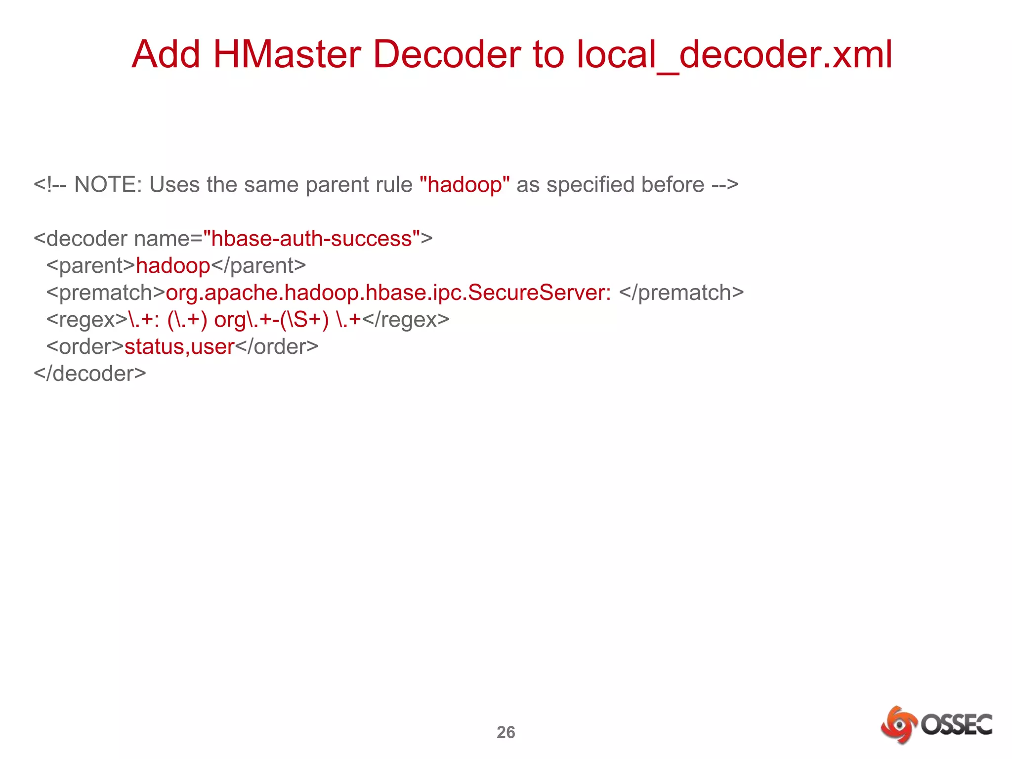 Add HMaster Decoder to local_decoder.xml 
<!-- NOTE: Uses the same parent rule "hadoop" as specified before --> 
<decoder name="hbase-auth-success"> 
<parent>hadoop</parent> 
<prematch>org.apache.hadoop.hbase.ipc.SecureServer: </prematch> 
<regex>.+: (.+) org.+-(S+) .+</regex> 
<order>status,user</order> 
</decoder> 
26 
 