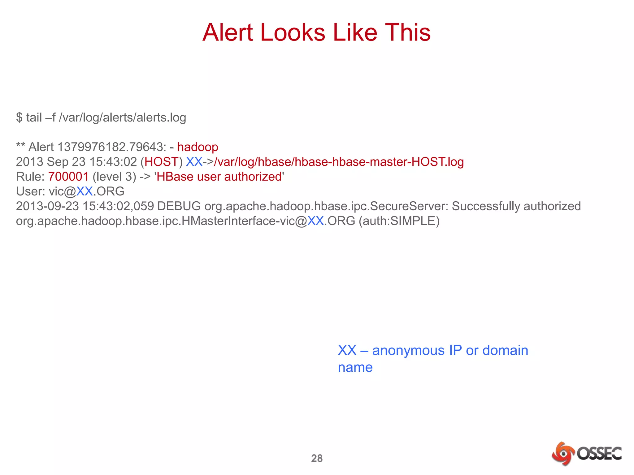 Alert Looks Like This 
28 
$ tail –f /var/log/alerts/alerts.log 
** Alert 1379976182.79643: - hadoop 
2013 Sep 23 15:43:02 (HOST) XX->/var/log/hbase/hbase-hbase-master-HOST.log 
Rule: 700001 (level 3) -> 'HBase user authorized' 
User: vic@XX.ORG 
2013-09-23 15:43:02,059 DEBUG org.apache.hadoop.hbase.ipc.SecureServer: Successfully authorized 
org.apache.hadoop.hbase.ipc.HMasterInterface-vic@XX.ORG (auth:SIMPLE) 
XX – anonymous IP or domain 
name 
 