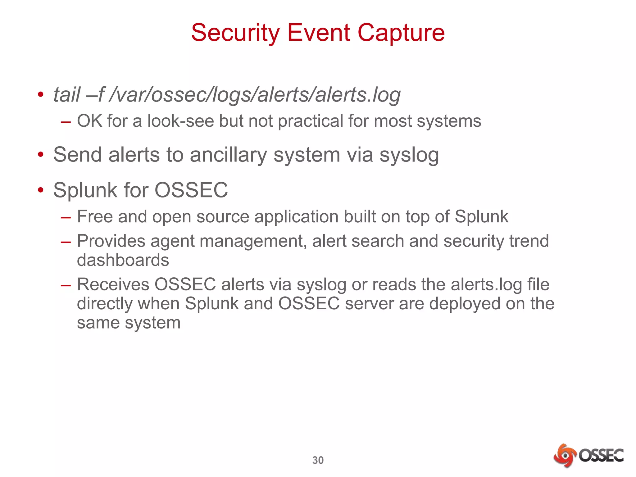 Security Event Capture 
• tail –f /var/ossec/logs/alerts/alerts.log 
– OK for a look-see but not practical for most systems 
• Send alerts to ancillary system via syslog 
• Splunk for OSSEC 
– Free and open source application built on top of Splunk 
– Provides agent management, alert search and security trend 
dashboards 
– Receives OSSEC alerts via syslog or reads the alerts.log file 
directly when Splunk and OSSEC server are deployed on the 
same system 
30 
 