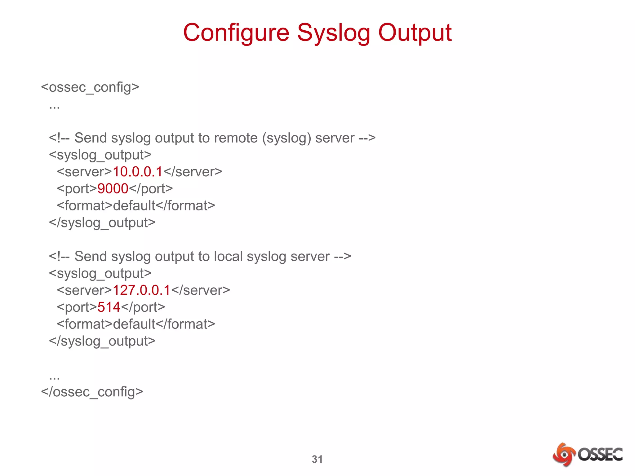 Configure Syslog Output 
31 
<ossec_config> 
... 
<!-- Send syslog output to remote (syslog) server --> 
<syslog_output> 
<server>10.0.0.1</server> 
<port>9000</port> 
<format>default</format> 
</syslog_output> 
<!-- Send syslog output to local syslog server --> 
<syslog_output> 
<server>127.0.0.1</server> 
<port>514</port> 
<format>default</format> 
</syslog_output> 
... 
</ossec_config> 
 