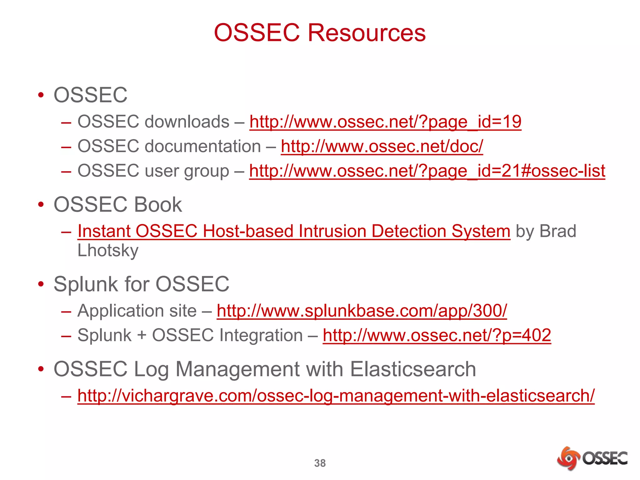OSSEC Resources 
38 
• OSSEC 
– OSSEC downloads – http://www.ossec.net/?page_id=19 
– OSSEC documentation – http://www.ossec.net/doc/ 
– OSSEC user group – http://www.ossec.net/?page_id=21#ossec-list 
• OSSEC Book 
– Instant OSSEC Host-based Intrusion Detection System by Brad 
Lhotsky 
• Splunk for OSSEC 
– Application site – http://www.splunkbase.com/app/300/ 
– Splunk + OSSEC Integration – http://www.ossec.net/?p=402 
• OSSEC Log Management with Elasticsearch 
– http://vichargrave.com/ossec-log-management-with-elasticsearch/ 
 