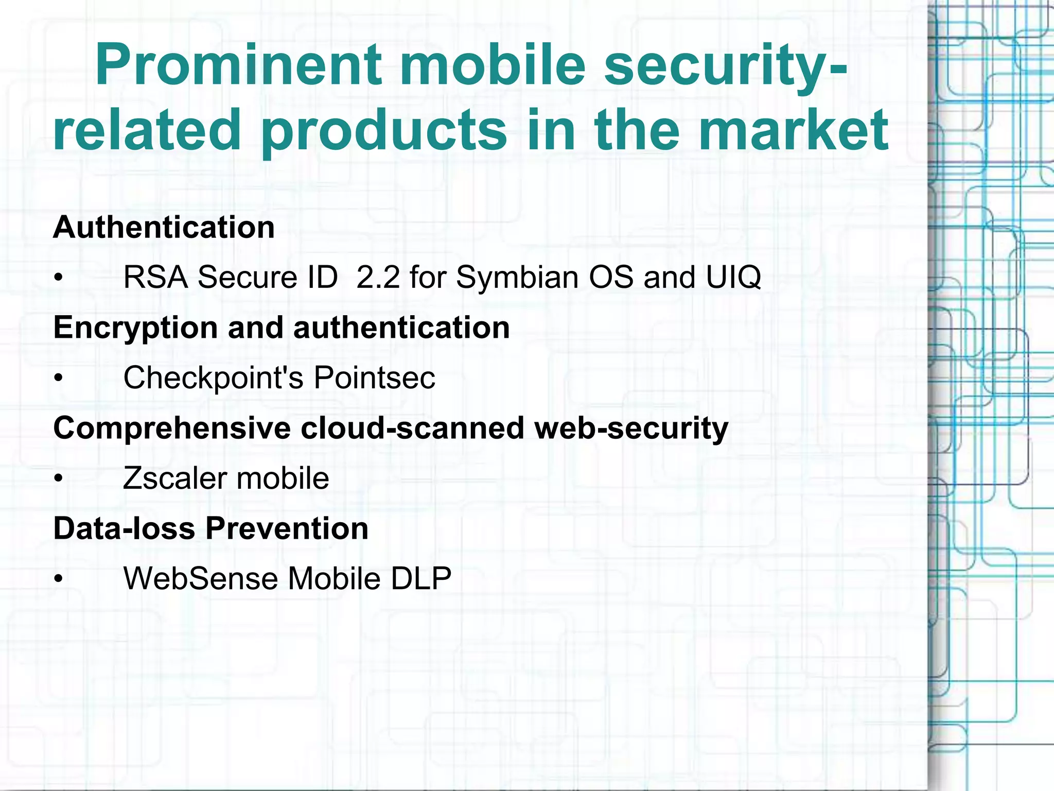 Prominent mobile security-
related products in the market
Authentication
•   RSA Secure ID 2.2 for Symbian OS and UIQ
Encryption and authentication
•   Checkpoint's Pointsec
Comprehensive cloud-scanned web-security
•   Zscaler mobile
Data-loss Prevention
•   WebSense Mobile DLP
 