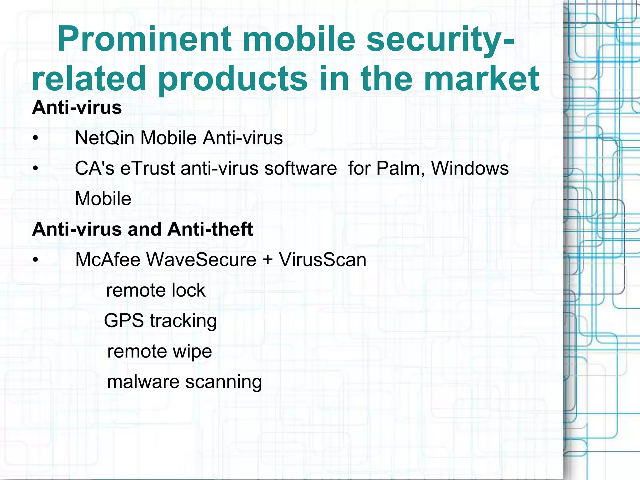 Prominent mobile security-
related products in the market
Anti-virus
•   NetQin Mobile Anti-virus
•   CA's eTrust anti-virus software for Palm, Windows
    Mobile
Anti-virus and Anti-theft
•   McAfee WaveSecure + VirusScan
        remote lock
        GPS tracking
        remote wipe
        malware scanning
 