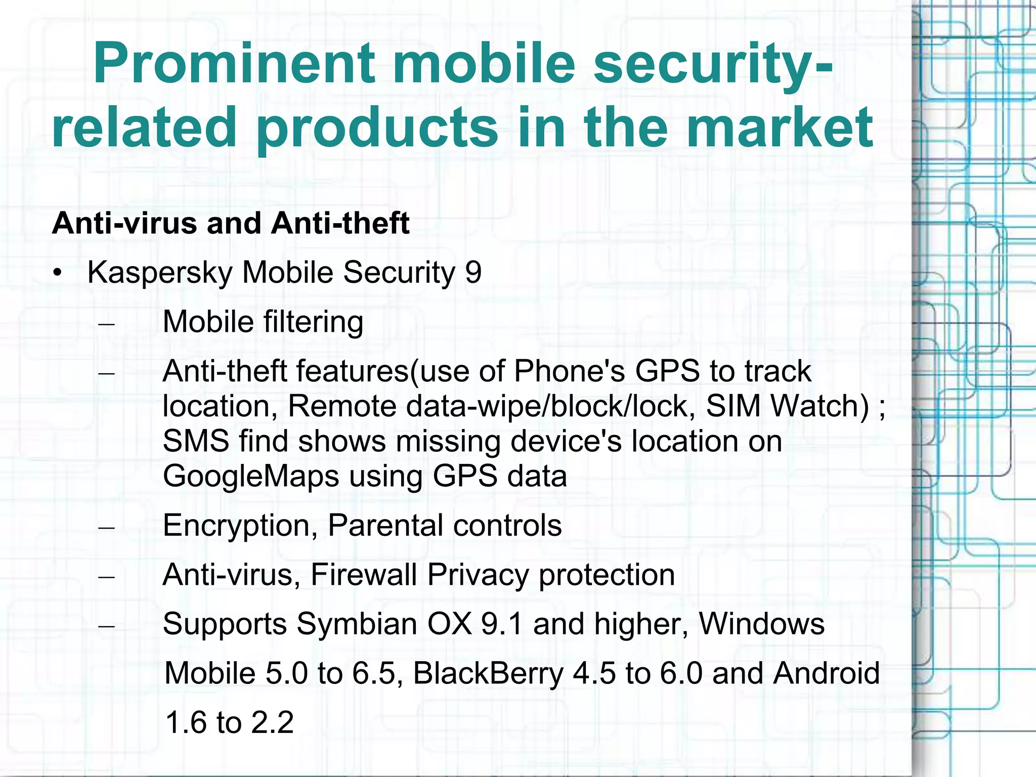 Prominent mobile security-
related products in the market
Anti-virus and Anti-theft
• Kaspersky Mobile Security 9
   –   Mobile filtering
   –   Anti-theft features(use of Phone's GPS to track
       location, Remote data-wipe/block/lock, SIM Watch) ;
       SMS find shows missing device's location on
       GoogleMaps using GPS data
   –   Encryption, Parental controls
   –   Anti-virus, Firewall Privacy protection
   –   Supports Symbian OX 9.1 and higher, Windows
       Mobile 5.0 to 6.5, BlackBerry 4.5 to 6.0 and Android
       1.6 to 2.2
 
