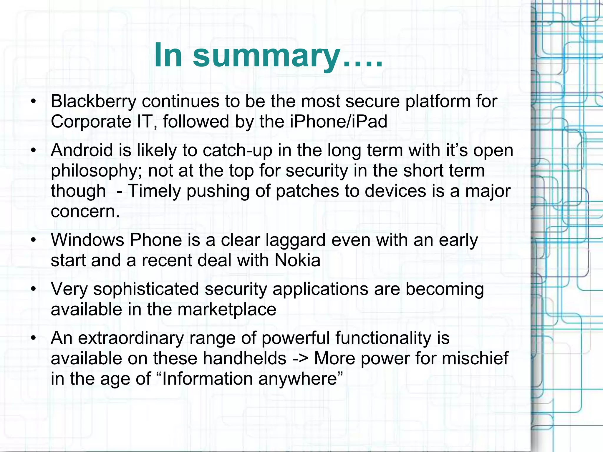 In summary….
• Blackberry continues to be the most secure platform for
  Corporate IT, followed by the iPhone/iPad
• Android is likely to catch-up in the long term with it’s open
  philosophy; not at the top for security in the short term
  though - Timely pushing of patches to devices is a major
  concern.
• Windows Phone is a clear laggard even with an early
  start and a recent deal with Nokia
• Very sophisticated security applications are becoming
  available in the marketplace
• An extraordinary range of powerful functionality is
  available on these handhelds -> More power for mischief
  in the age of “Information anywhere”
 