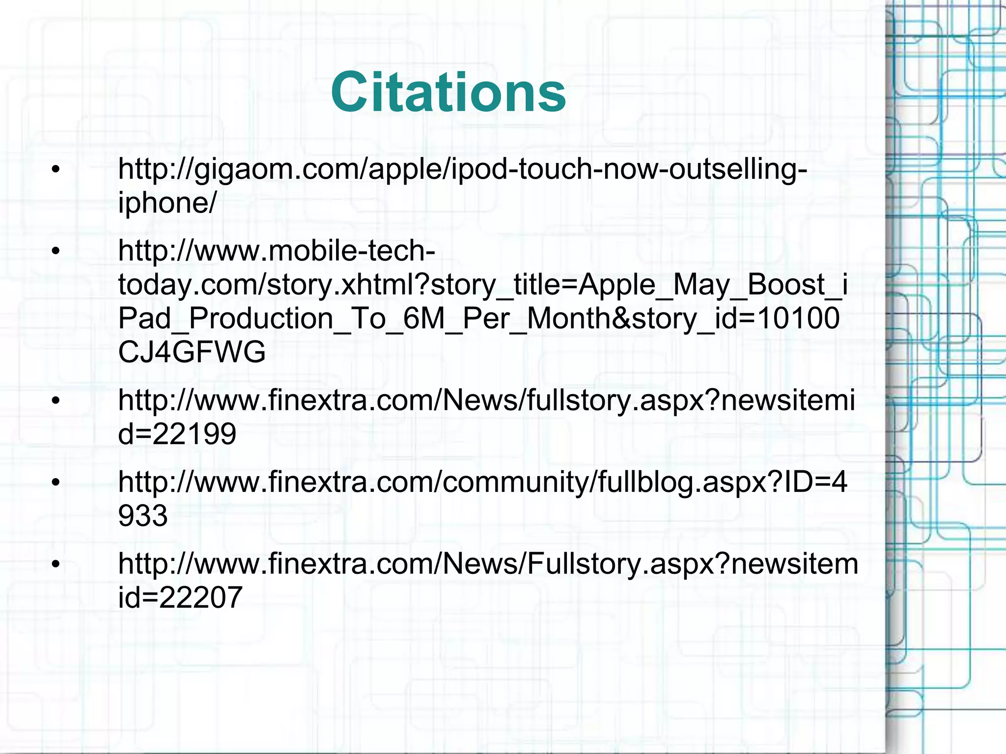 Citations
•   http://gigaom.com/apple/ipod-touch-now-outselling-
    iphone/
•   http://www.mobile-tech-
    today.com/story.xhtml?story_title=Apple_May_Boost_i
    Pad_Production_To_6M_Per_Month&story_id=10100
    CJ4GFWG
•   http://www.finextra.com/News/fullstory.aspx?newsitemi
    d=22199
•   http://www.finextra.com/community/fullblog.aspx?ID=4
    933
•   http://www.finextra.com/News/Fullstory.aspx?newsitem
    id=22207
 
