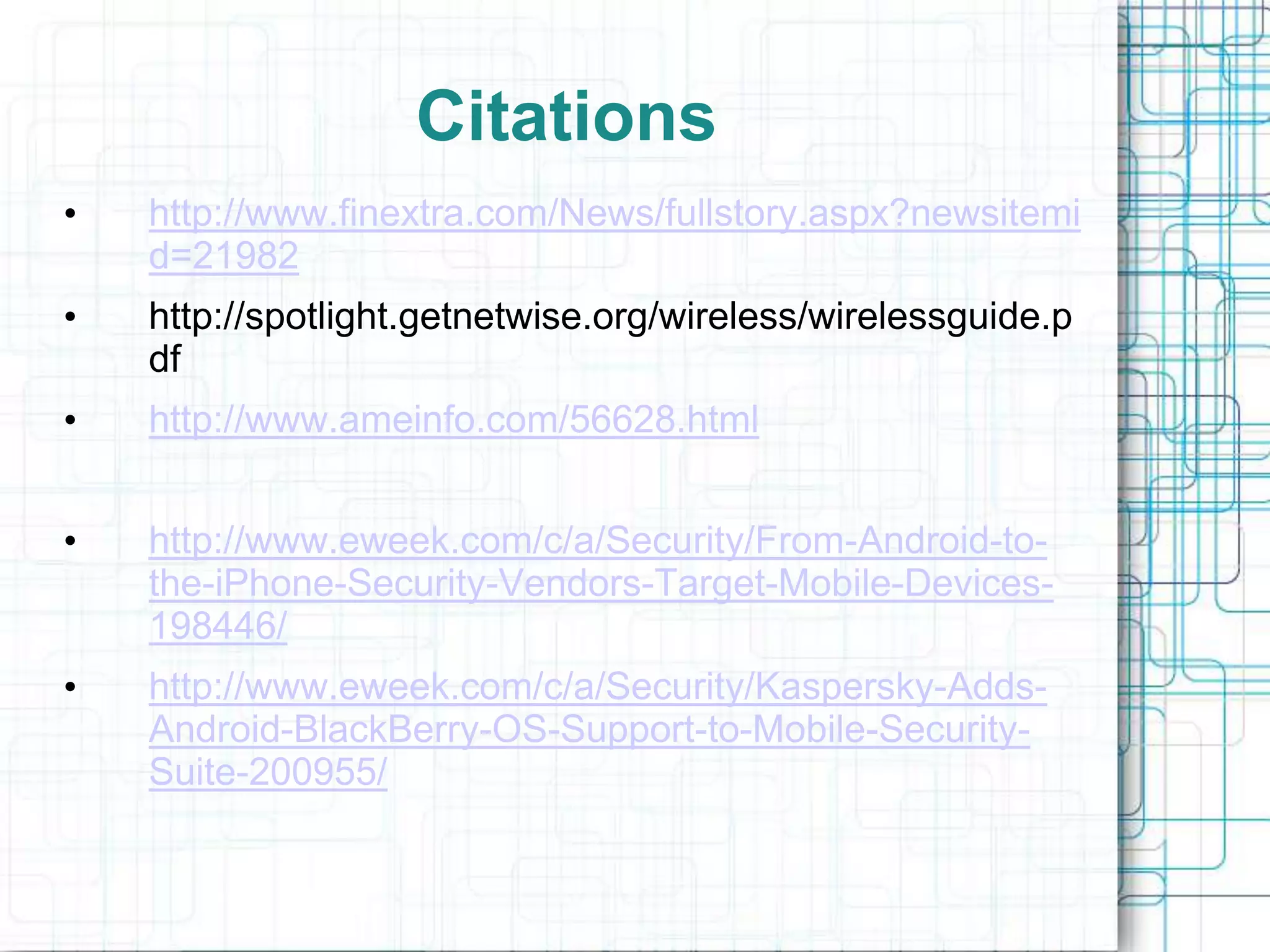 Citations
•   http://www.finextra.com/News/fullstory.aspx?newsitemi
    d=21982
•   http://spotlight.getnetwise.org/wireless/wirelessguide.p
    df
•   http://www.ameinfo.com/56628.html


•   http://www.eweek.com/c/a/Security/From-Android-to-
    the-iPhone-Security-Vendors-Target-Mobile-Devices-
    198446/
•   http://www.eweek.com/c/a/Security/Kaspersky-Adds-
    Android-BlackBerry-OS-Support-to-Mobile-Security-
    Suite-200955/
 