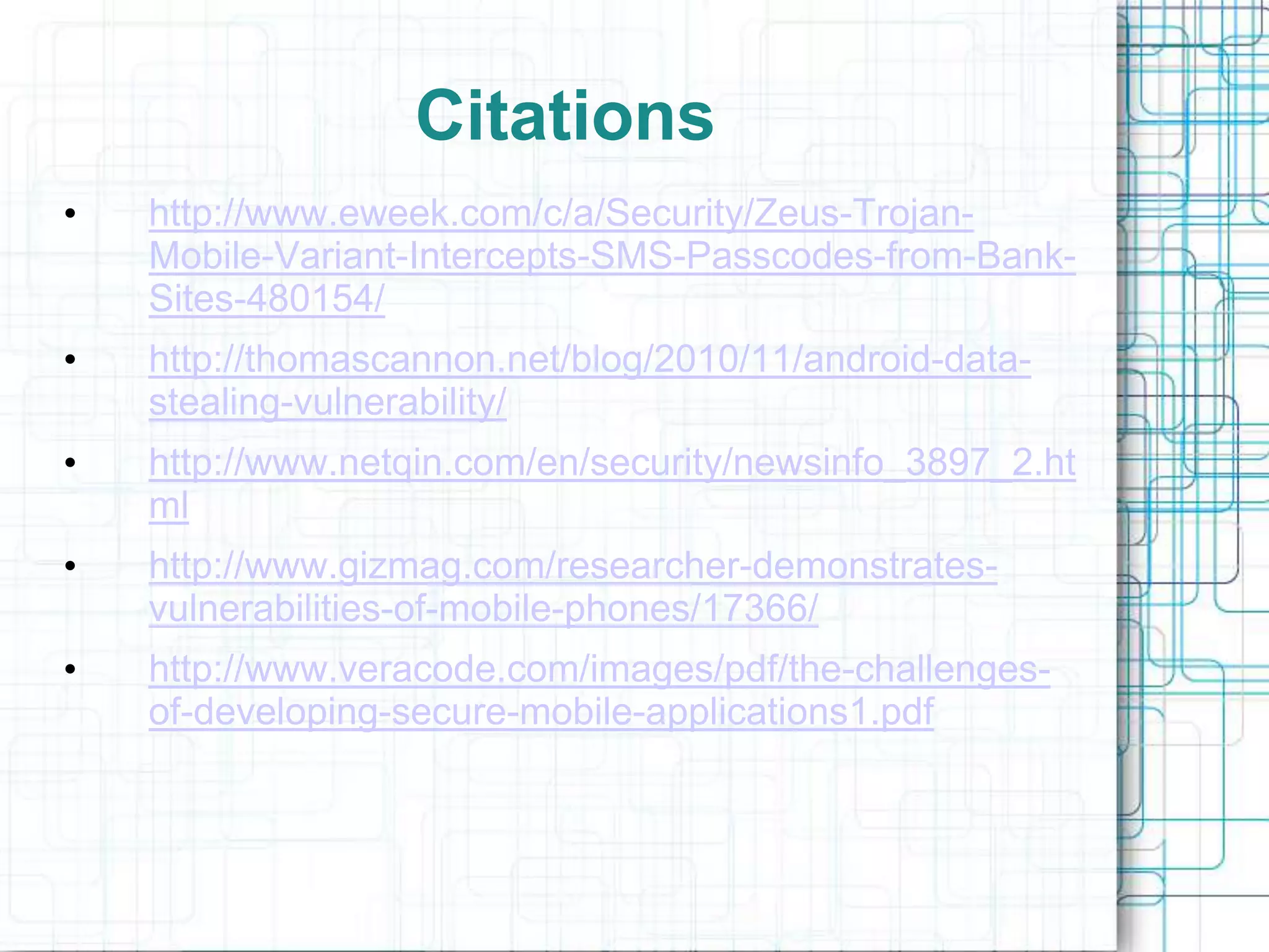 Citations
•   http://www.eweek.com/c/a/Security/Zeus-Trojan-
    Mobile-Variant-Intercepts-SMS-Passcodes-from-Bank-
    Sites-480154/
•   http://thomascannon.net/blog/2010/11/android-data-
    stealing-vulnerability/
•   http://www.netqin.com/en/security/newsinfo_3897_2.ht
    ml
•   http://www.gizmag.com/researcher-demonstrates-
    vulnerabilities-of-mobile-phones/17366/
•   http://www.veracode.com/images/pdf/the-challenges-
    of-developing-secure-mobile-applications1.pdf
 