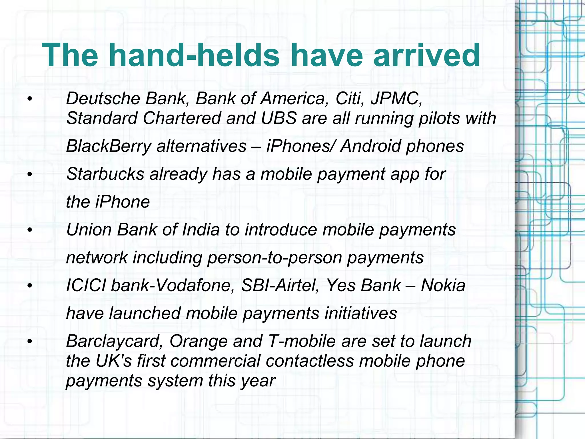 The hand-helds have arrived
•    Deutsche Bank, Bank of America, Citi, JPMC,
     Standard Chartered and UBS are all running pilots with
     BlackBerry alternatives – iPhones/ Android phones
•    Starbucks already has a mobile payment app for
     the iPhone
•    Union Bank of India to introduce mobile payments
     network including person-to-person payments
•    ICICI bank-Vodafone, SBI-Airtel, Yes Bank – Nokia
     have launched mobile payments initiatives
•    Barclaycard, Orange and T-mobile are set to launch
     the UK's first commercial contactless mobile phone
     payments system this year
 