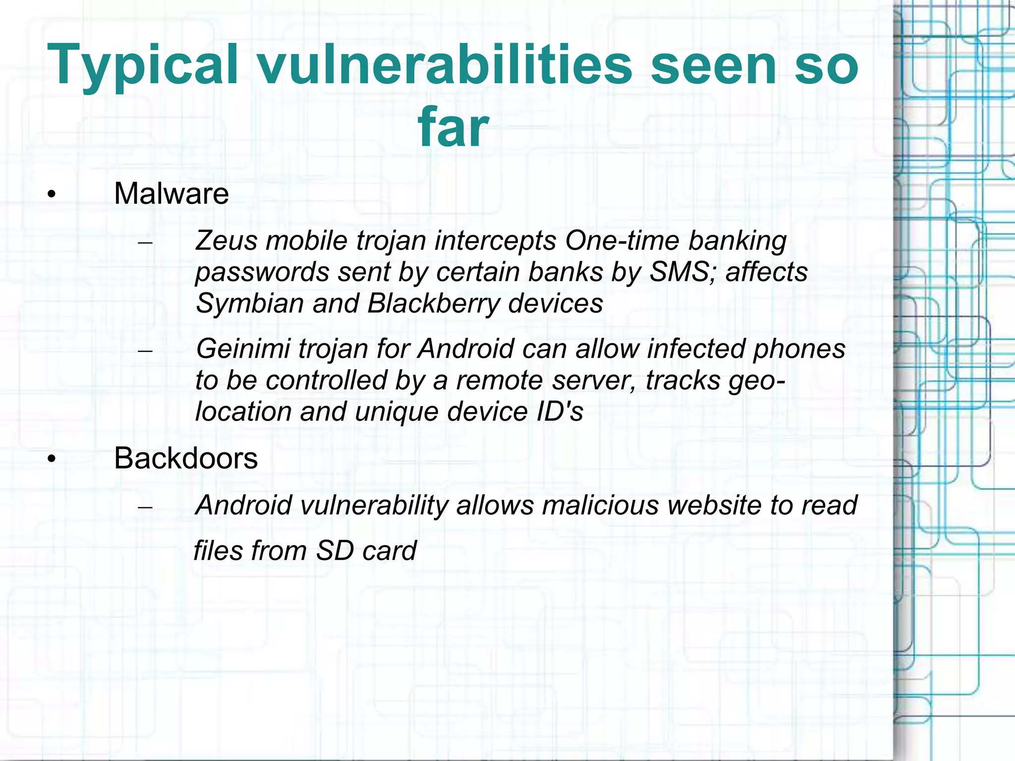 Typical vulnerabilities seen so
              far
•   Malware
     –   Zeus mobile trojan intercepts One-time banking
         passwords sent by certain banks by SMS; affects
         Symbian and Blackberry devices
     –   Geinimi trojan for Android can allow infected phones
         to be controlled by a remote server, tracks geo-
         location and unique device ID's
•   Backdoors
     –   Android vulnerability allows malicious website to read
         files from SD card
 