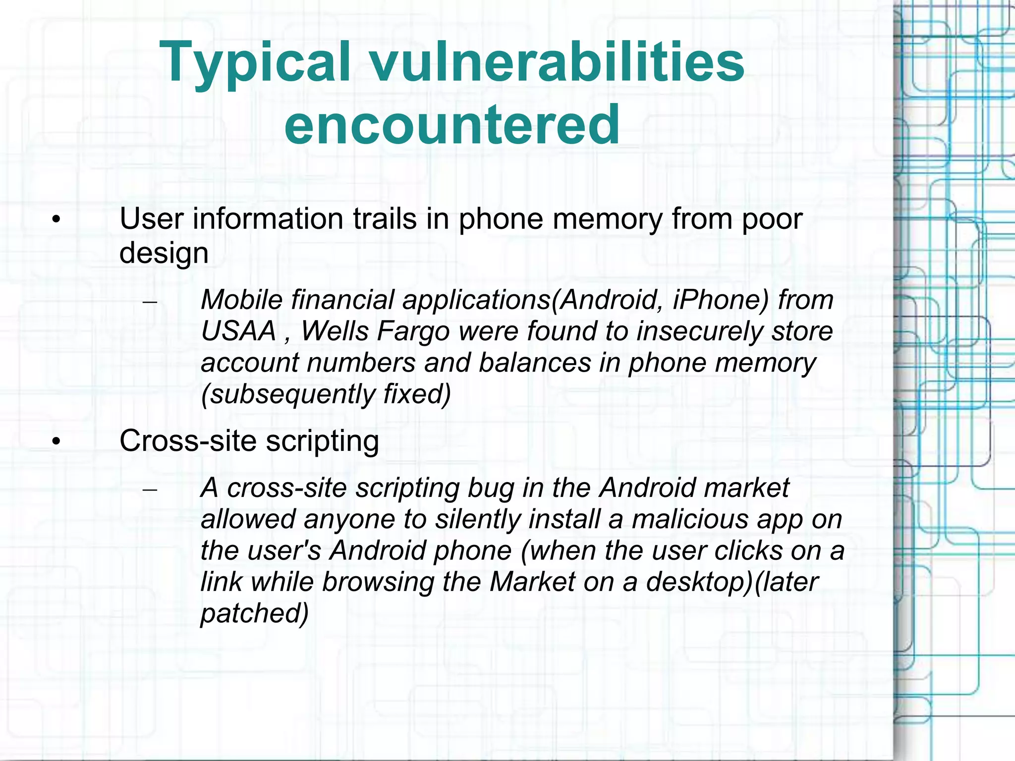 Typical vulnerabilities
             encountered
•   User information trails in phone memory from poor
    design
     –    Mobile financial applications(Android, iPhone) from
          USAA , Wells Fargo were found to insecurely store
          account numbers and balances in phone memory
          (subsequently fixed)
•   Cross-site scripting
     –    A cross-site scripting bug in the Android market
          allowed anyone to silently install a malicious app on
          the user's Android phone (when the user clicks on a
          link while browsing the Market on a desktop)(later
          patched)
 