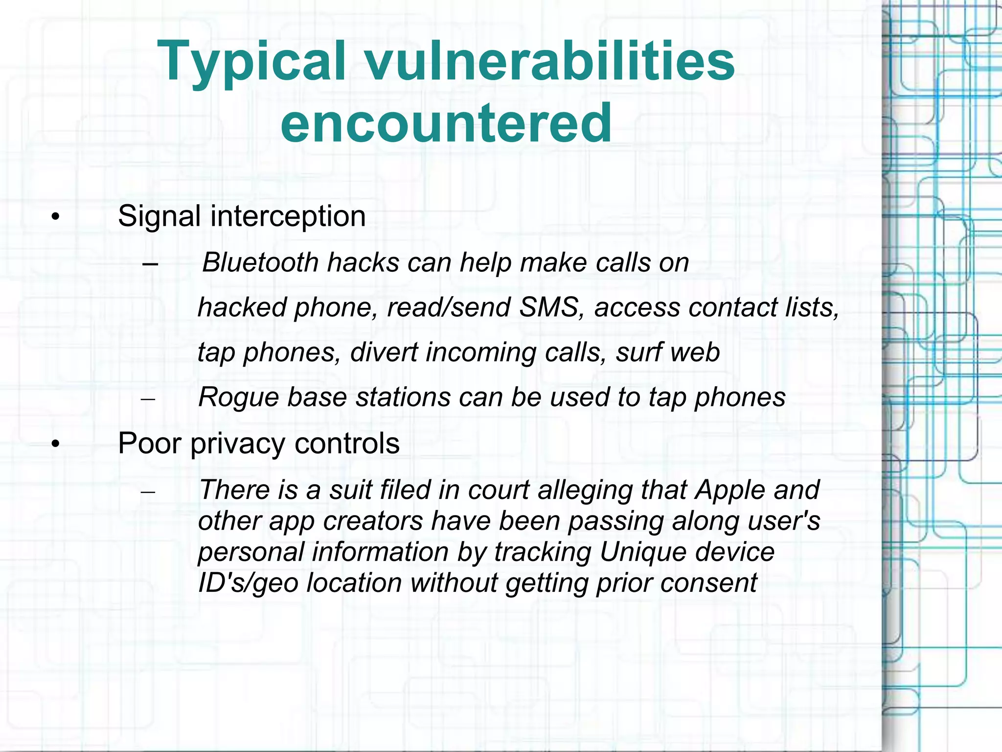 Typical vulnerabilities
             encountered
•   Signal interception
     –    Bluetooth hacks can help make calls on
          hacked phone, read/send SMS, access contact lists,
          tap phones, divert incoming calls, surf web
     –    Rogue base stations can be used to tap phones
•   Poor privacy controls
     –    There is a suit filed in court alleging that Apple and
          other app creators have been passing along user's
          personal information by tracking Unique device
          ID's/geo location without getting prior consent
 