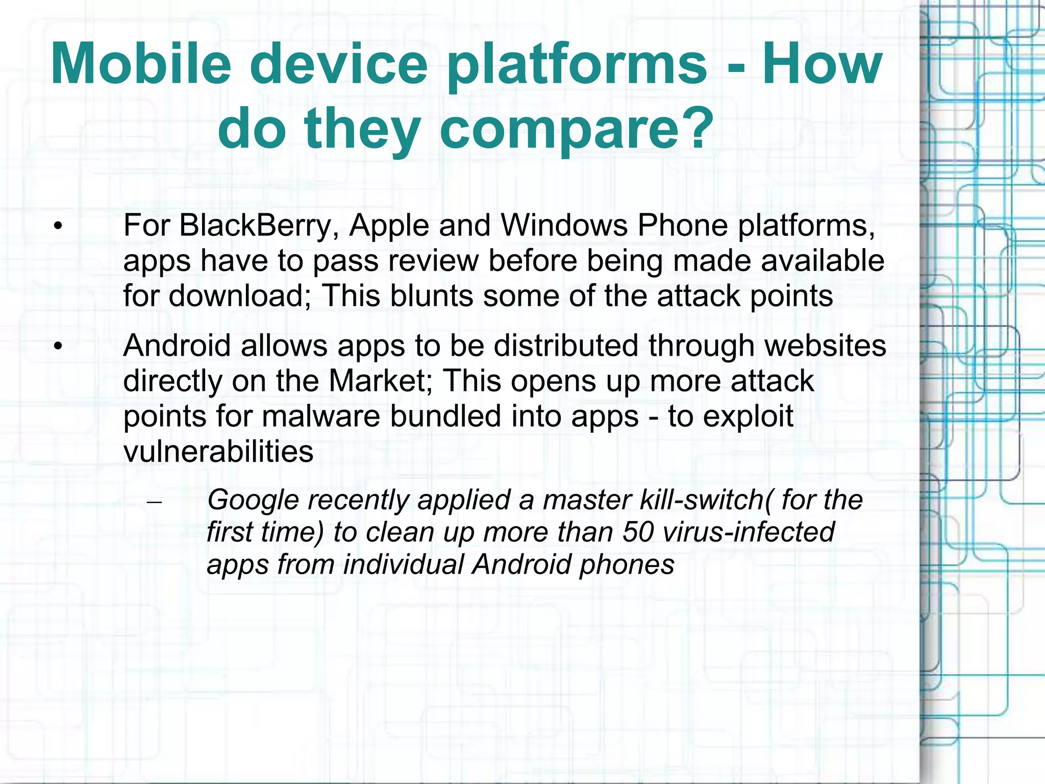 Mobile device platforms - How
     do they compare?
•   For BlackBerry, Apple and Windows Phone platforms,
    apps have to pass review before being made available
    for download; This blunts some of the attack points
•   Android allows apps to be distributed through websites
    directly on the Market; This opens up more attack
    points for malware bundled into apps - to exploit
    vulnerabilities
     –   Google recently applied a master kill-switch( for the
         first time) to clean up more than 50 virus-infected
         apps from individual Android phones
 