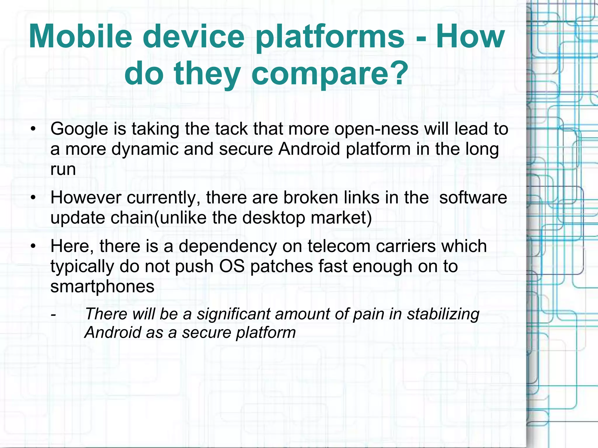Mobile device platforms - How
     do they compare?
• Google is taking the tack that more open-ness will lead to
  a more dynamic and secure Android platform in the long
  run
• However currently, there are broken links in the software
  update chain(unlike the desktop market)
• Here, there is a dependency on telecom carriers which
  typically do not push OS patches fast enough on to
  smartphones
  -   There will be a significant amount of pain in stabilizing
      Android as a secure platform
 