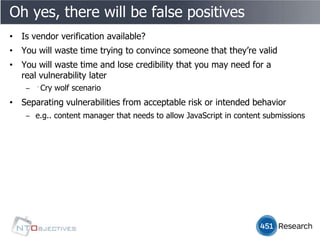 Oh yes, there will be false positives
• Is vendor verification available?
• You will waste time trying to convince someone that they’re valid
• You will waste time and lose credibility that you may need for a
  real vulnerability later
    ‒ ﻿Cry wolf scenario
• Separating vulnerabilities from acceptable risk or intended behavior
    ‒ e.g.. content manager that needs to allow JavaScript in content submissions
 