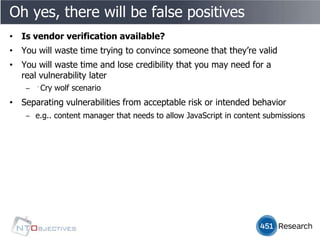 Oh yes, there will be false positives
• Is vendor verification available?
• You will waste time trying to convince someone that they’re valid
• You will waste time and lose credibility that you may need for a
  real vulnerability later
    ‒ ﻿Cry wolf scenario
• Separating vulnerabilities from acceptable risk or intended behavior
    ‒ e.g.. content manager that needs to allow JavaScript in content submissions
 