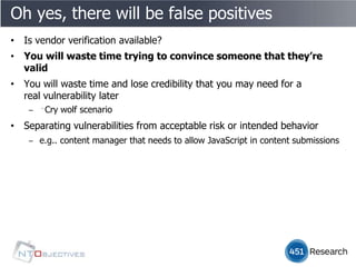 Oh yes, there will be false positives
• Is vendor verification available?
• You will waste time trying to convince someone that they’re
  valid
• You will waste time and lose credibility that you may need for a
  real vulnerability later
    ‒ ﻿Cry wolf scenario
• Separating vulnerabilities from acceptable risk or intended behavior
    ‒ e.g.. content manager that needs to allow JavaScript in content submissions
 
