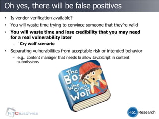 Oh yes, there will be false positives
• Is vendor verification available?
• You will waste time trying to convince someone that they’re valid
• You will waste time and lose credibility that you may need
  for a real vulnerability later
    ‒ ﻿Cry wolf scenario
• Separating vulnerabilities from acceptable risk or intended behavior
    ‒ e.g.. content manager that needs to allow JavaScript in content
      submissions
 