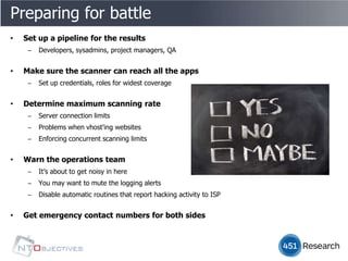 Preparing for battle
•   Set up a pipeline for the results
     ‒   Developers, sysadmins, project managers, QA


•   Make sure the scanner can reach all the apps
     ‒   Set up credentials, roles for widest coverage


•   Determine maximum scanning rate
     ‒   Server connection limits
     ‒   Problems when vhost'ing websites
     ‒   Enforcing concurrent scanning limits


•   Warn the operations team
     ‒   It’s about to get noisy in here
     ‒   You may want to mute the logging alerts
     ‒   Disable automatic routines that report hacking activity to ISP


•   Get emergency contact numbers for both sides
 