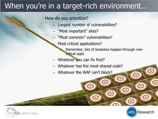 When you’re in a target-rich environment…
           How do you prioritize?
               ‒ Largest number of vulnerabilities?
               ‒ "Most important" sites?
               ‒ “Most common” vulnerabilities?
               ‒ Most critical applications?
                   ▪   Remember, lots of breaches happen through non-
                       critical apps
               ‒ Whatever you can fix first?
               ‒ Whatever has the most shared code?
               ‒ Whatever the WAF can’t block?
 