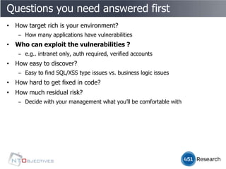 Questions you need answered first
• How target rich is your environment?
   ‒ How many applications have vulnerabilities
• Who can exploit the vulnerabilities ?
   ‒ e.g.. intranet only, auth required, verified accounts
• How easy to discover?
   ‒ Easy to find SQL/XSS type issues vs. business logic issues
• How hard to get fixed in code?
• How much residual risk?
   ‒ Decide with your management what you’ll be comfortable with
 