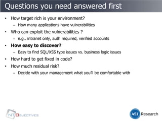 Questions you need answered first
• How target rich is your environment?
    ‒ How many applications have vulnerabilities
• Who can exploit the vulnerabilities ?
    ‒ e.g.. intranet only, auth required, verified accounts
• How easy to discover?
    ‒ Easy to find SQL/XSS type issues vs. business logic issues
• How hard to get fixed in code?
• How much residual risk?
    ‒ Decide with your management what you’ll be comfortable with
 