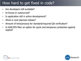 How hard to get fixed in code?
• Are developers still available?
• In-house or outsourced?
• Is application still in active development?
• When is next planned release?
• Amount of time/process for standard/required QA verification?
• Is WAF/IPS filter an option for quick and temporary protection against
  exploit?
 