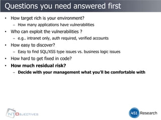 Questions you need answered first
• How target rich is your environment?
    ‒ How many applications have vulnerabilities
• Who can exploit the vulnerabilities ?
    ‒ e.g.. intranet only, auth required, verified accounts
• How easy to discover?
    ‒ Easy to find SQL/XSS type issues vs. business logic issues
• How hard to get fixed in code?
• How much residual risk?
    ‒ Decide with your management what you’ll be comfortable with
 