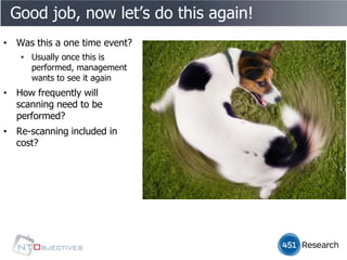 Good job, now let’s do this again!
• Was this a one time event?
   • Usually once this is
     performed, management
     wants to see it again
• How frequently will
  scanning need to be
  performed?
• Re-scanning included in
  cost?
 