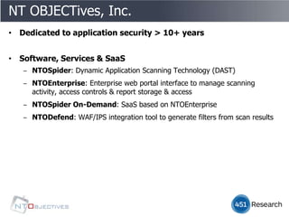 NT OBJECTives, Inc.
• Dedicated to application security > 10+ years


• Software, Services & SaaS
   ‒ NTOSpider: Dynamic Application Scanning Technology (DAST)
   ‒ NTOEnterprise: Enterprise web portal interface to manage scanning
     activity, access controls & report storage & access
   ‒ NTOSpider On-Demand: SaaS based on NTOEnterprise
   ‒ NTODefend: WAF/IPS integration tool to generate filters from scan results
 