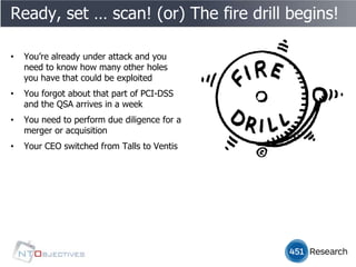 Ready, set … scan! (or) The fire drill begins!

•   You’re already under attack and you
    need to know how many other holes
    you have that could be exploited
•   You forgot about that part of PCI-DSS
    and the QSA arrives in a week
•   You need to perform due diligence for a
    merger or acquisition
•   Your CEO switched from Talls to Ventis
 