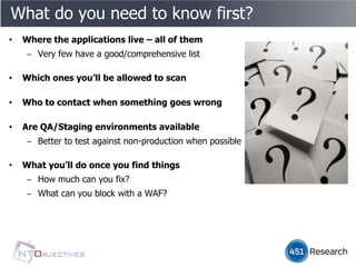 What do you need to know first?
•   Where the applications live – all of them
     ‒ Very few have a good/comprehensive list

•   Which ones you’ll be allowed to scan

•   Who to contact when something goes wrong

•   Are QA/Staging environments available
     ‒ Better to test against non-production when possible

•   What you’ll do once you find things
     ‒ How much can you fix?
     ‒ What can you block with a WAF?
 