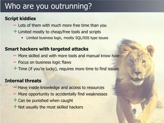 Who are you outrunning?
Script kiddies
   ‒ Lots of them with much more free time than you
   + Limited mostly to cheap/free tools and scripts
        Limited business logic, mostly SQL/XSS type issues


Smart hackers with targeted attacks
   ‒ More skilled and with more tools and manual know how
   ‒ Focus on business logic flaws
   + Time (if you’re lucky), requires more time to find issues
Internal threats
   ‒ Have inside knowledge and access to resources
   ‒ More opportunity to accidentally find weaknesses
   + Can be punished when caught
   + Not usually the most skilled hackers
 