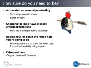 How sure do you need to be?
• Automated vs. manual pen-testing
   ‒ Technology considerations
   ‒ Either or Both?

• Checking for logic flaws in most
  critical applications
   ‒ Hint: this is going to take a lot longer

• Decide how far down the rabbit hole
  you’re going to go
   ‒ How important is it to know the worst case
     for each vulnerability being exploited

• False positives...
  Oh yes, there will be some
 