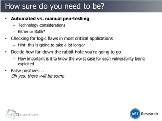 How sure do you need to be?
• Automated vs. manual pen-testing
    ‒ Technology considerations
    ‒ Either or Both?
• Checking for logic flaws in most critical applications
    ‒ Hint: this is going to take a lot longer
• Decide how far down the rabbit hole you’re going to go
    ‒ How important is it to know the worst case for each vulnerability being
      exploited
• False positives...
   Oh yes, there will be some
 