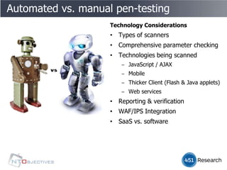 Automated vs. manual pen-testing
                    Technology Considerations
                    • Types of scanners
                    • Comprehensive parameter checking
                    • Technologies being scanned
                       ‒ JavaScript / AJAX
                       ‒ Mobile
                       ‒ Thicker Client (Flash & Java applets)
                       ‒ Web services
                    • Reporting & verification
                    • WAF/IPS Integration
                    • SaaS vs. software
 