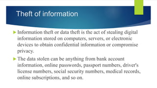 Theft of information
 Information theft or data theft is the act of stealing digital
information stored on computers, servers, or electronic
devices to obtain confidential information or compromise
privacy.
 The data stolen can be anything from bank account
information, online passwords, passport numbers, driver's
license numbers, social security numbers, medical records,
online subscriptions, and so on.
 