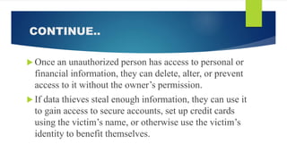 CONTINUE..
 Once an unauthorized person has access to personal or
financial information, they can delete, alter, or prevent
access to it without the owner’s permission.
 If data thieves steal enough information, they can use it
to gain access to secure accounts, set up credit cards
using the victim’s name, or otherwise use the victim’s
identity to benefit themselves.
 